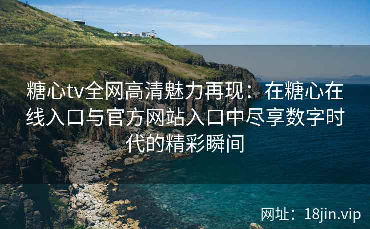 糖心tv全网高清魅力再现：在糖心在线入口与官方网站入口中尽享数字时代的精彩瞬间