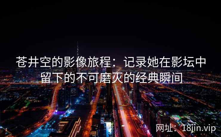 苍井空的影像旅程：记录她在影坛中留下的不可磨灭的经典瞬间