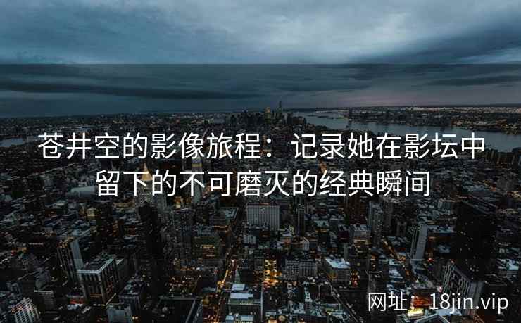 苍井空的影像旅程：记录她在影坛中留下的不可磨灭的经典瞬间