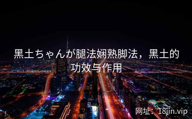 黑土ちゃんが腿法娴熟脚法，黑土的功效与作用