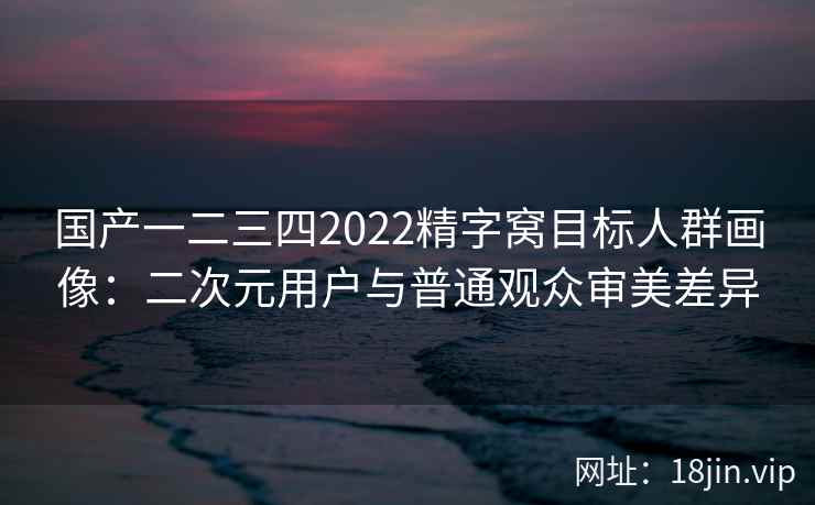 国产一二三四2022精字窝目标人群画像：二次元用户与普通观众审美差异