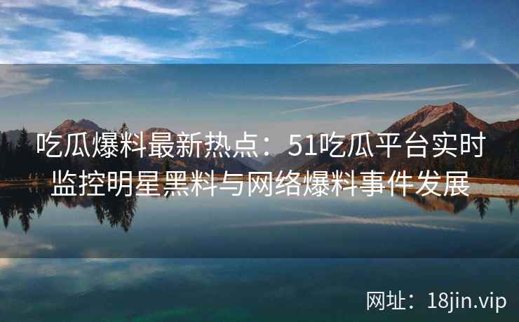 吃瓜爆料最新热点：51吃瓜平台实时监控明星黑料与网络爆料事件发展