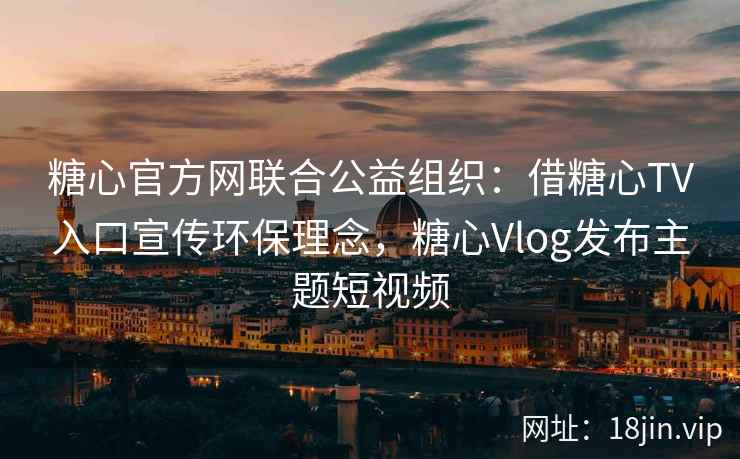 糖心官方网联合公益组织：借糖心TV入口宣传环保理念，糖心Vlog发布主题短视频
