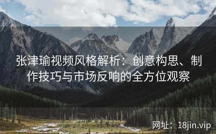 张津瑜视频风格解析：创意构思、制作技巧与市场反响的全方位观察