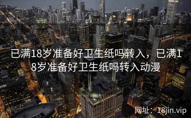 已满18岁准备好卫生纸吗转入，已满18岁准备好卫生纸吗转入动漫